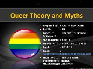 Queer Theory and Myths
 Prepared by : KAVITABA P. GOHIL
 Roll No : 19
 Paper – 7 : Literary Theory and
Criticism-2
 M.A (English) : Sem -2
 Enrollment No : 2069108420180018
 Batch : 2017-19
 Email :
kavitabaprahaladsinhjigohil@gmail.com
 Submitted to : Smt .S. B Gardi,
Department of English,
MK Bhavnagar University
 