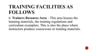 6. Trainers Resource Area – This area houses the
learning materials, the training regulations and
curriculum exemplars. This is also the place where
instructors produce courseware or training materials.
 