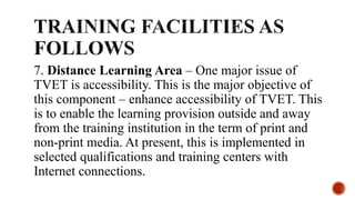 7. Distance Learning Area – One major issue of
TVET is accessibility. This is the major objective of
this component – enhance accessibility of TVET. This
is to enable the learning provision outside and away
from the training institution in the term of print and
non-print media. At present, this is implemented in
selected qualifications and training centers with
Internet connections.
 