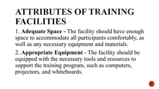 1. Adequate Space - The facility should have enough
space to accommodate all participants comfortably, as
well as any necessary equipment and materials.
2. Appropriate Equipment - The facility should be
equipped with the necessary tools and resources to
support the training program, such as computers,
projectors, and whiteboards.
 