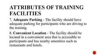 7. Adequate Parking - The facility should have
adequate parking for participants who are driving to
the training.
8. Convenient Location - The facility should be
located in a convenient area that is accessible to
participants and has nearby amenities such as
restaurants and hotels.
 
