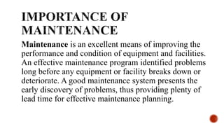 Maintenance is an excellent means of improving the
performance and condition of equipment and facilities.
An effective maintenance program identified problems
long before any equipment or facility breaks down or
deteriorate. A good maintenance system presents the
early discovery of problems, thus providing plenty of
lead time for effective maintenance planning.
 