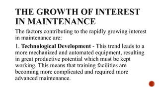 The factors contributing to the rapidly growing interest
in maintenance are:
1. Technological Development - This trend leads to a
more mechanized and automated equipment, resulting
in great productive potential which must be kept
working. This means that training facilities are
becoming more complicated and required more
advanced maintenance.
 