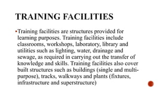 Training facilities are structures provided for
learning purposes. Training facilities include
classrooms, workshops, laboratory, library and
utilities such as lighting, water, drainage and
sewage, as required in carrying out the transfer of
knowledge and skills. Training facilities also cover
built structures such as buildings (single and multi-
purpose), tracks, walkways and plants (fixtures,
infrastructure and superstructure)
 