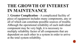3. Greater Complication - A complicated facility of
piece of equipment includes many components, any or
all of which can constitute possible sources of trouble.
Although the operational reliability of each individual
component may be very high, it is necessary to
multiply reliability factor of all components that are
dependent on each other in a system in order to arrive
at the total system reliability.
 