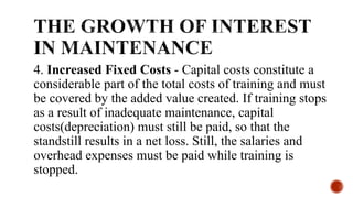 4. Increased Fixed Costs - Capital costs constitute a
considerable part of the total costs of training and must
be covered by the added value created. If training stops
as a result of inadequate maintenance, capital
costs(depreciation) must still be paid, so that the
standstill results in a net loss. Still, the salaries and
overhead expenses must be paid while training is
stopped.
 