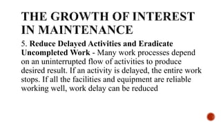 5. Reduce Delayed Activities and Eradicate
Uncompleted Work - Many work processes depend
on an uninterrupted flow of activities to produce
desired result. If an activity is delayed, the entire work
stops. If all the facilities and equipment are reliable
working well, work delay can be reduced
 