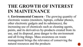 6. Environmental Concern - The growing quantity of
electronic wastes (monitors, laptops, cellular phones,
other electronic gadgets and its substances), the
increasing use of chemicals such as cleaning agents,
paints, and its derivatives by-products created from its
use, and its disposal, pose danger to the environment
and all living things. Mass awareness on waste
management brings the relevance of conserving the
natural resources and the products
 