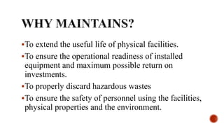 To extend the useful life of physical facilities.
To ensure the operational readiness of installed
equipment and maximum possible return on
investments.
To properly discard hazardous wastes
To ensure the safety of personnel using the facilities,
physical properties and the environment.
 