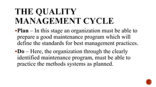 Plan – In this stage an organization must be able to
prepare a good maintenance program which will
define the standards for best management practices.
Do – Here, the organization through the clearly
identified maintenance program, must be able to
practice the methods systems as planned.
 