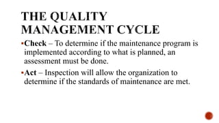 Check – To determine if the maintenance program is
implemented according to what is planned, an
assessment must be done.
Act – Inspection will allow the organization to
determine if the standards of maintenance are met.
 