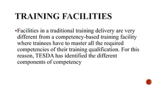 Facilities in a traditional training delivery are very
different from a competency-based training facility
where trainees have to master all the required
competencies of their training qualification. For this
reason, TESDA has identified the different
components of competency
 