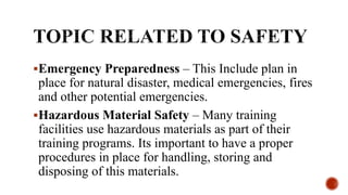Emergency Preparedness – This Include plan in
place for natural disaster, medical emergencies, fires
and other potential emergencies.
Hazardous Material Safety – Many training
facilities use hazardous materials as part of their
training programs. Its important to have a proper
procedures in place for handling, storing and
disposing of this materials.
 