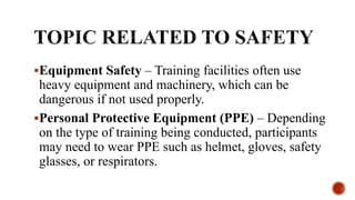 Equipment Safety – Training facilities often use
heavy equipment and machinery, which can be
dangerous if not used properly.
Personal Protective Equipment (PPE) – Depending
on the type of training being conducted, participants
may need to wear PPE such as helmet, gloves, safety
glasses, or respirators.
 
