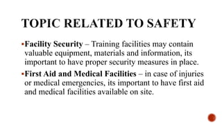 Facility Security – Training facilities may contain
valuable equipment, materials and information, its
important to have proper security measures in place.
First Aid and Medical Facilities – in case of injuries
or medical emergencies, its important to have first aid
and medical facilities available on site.
 