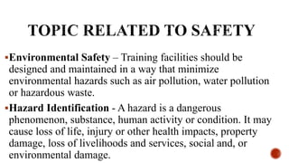 Environmental Safety – Training facilities should be
designed and maintained in a way that minimize
environmental hazards such as air pollution, water pollution
or hazardous waste.
Hazard Identification - A hazard is a dangerous
phenomenon, substance, human activity or condition. It may
cause loss of life, injury or other health impacts, property
damage, loss of livelihoods and services, social and, or
environmental damage.
 