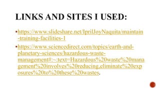 https://www.slideshare.net/IprilJoyNaquita/maintain
-training-facilities-1
https://www.sciencedirect.com/topics/earth-and-
planetary-sciences/hazardous-waste-
management#:~:text=Hazardous%20waste%20mana
gement%20involves%20reducing,eliminate%20exp
osures%20to%20these%20wastes.
 