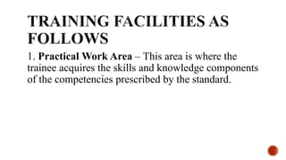 1. Practical Work Area – This area is where the
trainee acquires the skills and knowledge components
of the competencies prescribed by the standard.
 