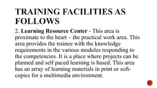 2. Learning Resource Center - This area is
proximate to the heart – the practical work area. This
area provides the trainee with the knowledge
requirements in the various modules responding to
the competencies. It is a place where projects can be
planned and self paced learning is based. This area
has an array of learning materials in print or soft-
copies for a multimedia environment.
 