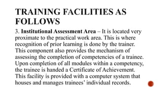 3. Institutional Assessment Area – It is located very
proximate to the practical work area. This is where
recognition of prior learning is done by the trainer.
This component also provides the mechanism of
assessing the completion of competencies of a trainee.
Upon completion of all modules within a competency,
the trainee is handed a Certificate of Achievement.
This facility is provided with a computer system that
houses and manages trainees’ individual records.
 
