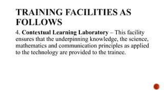 4. Contextual Learning Laboratory – This facility
ensures that the underpinning knowledge, the science,
mathematics and communication principles as applied
to the technology are provided to the trainee.
 
