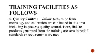 5. Quality Control – Various tests aside from
metrology and calibration are conducted in this area
including in-process quality control. Here, finished
products generated from the training are scrutinized if
standards or requirements are met.
 