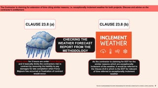 The Contractor is claiming for extension of time citing similar reasons, i.e. exceptionally inclement weather for both projects. Discuss and advise on the
contractor’s entitlement.
CLAUSE 23.8 (a) CLAUSE 23.8 (b)
Heavy rains for 5 hours are under Force Majeure
and it basically limits the contractors risk in
contract by removing his liability to pay
damages for late completion when Force
Majeure has occurred or frustration of contract
would occur.
As the contractor is claiming for EOT for the
similar reasons which are exceptionally
inclement of the weather, it would be referred to
the Clause 23.8 b which is the EOT for relevant
of time referred to exceptionally inclement
weather
.
TAN KAI XUAN(0325066)|TAN SHEN SIN(0324602)|TEE WAN NEE (0325074)|TEO CHIANG LOONG (0323762)
CHECKING THE
WEATHER FORECAST
REPORT FROM THE
METHODOLOGY
 