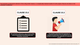 The Contractor is claiming for extension of time citing similar reasons, i.e. exceptionally inclement weather for both projects. Discuss and advise on the
contractor’s entitlement.
TAN KAI XUAN(0325066)|TAN SHEN SIN(0324602)|TEE WAN NEE (0325074)|TEO CHIANG LOONG (0323762)
CLAUSE 23.2
The contractor shall send a copy of such written
notice & particulars to the Nominated Sub-
Contractor concerned.
CLAUSE 23.3
The architect shall inform the Contractor to
resubmit the particulars if it is insufficient for the
architect to decide on the application for extension
of time.
 