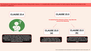 The Contractor is claiming for extension of time citing similar reasons, i.e. exceptionally inclement weather for both projects. Discuss and advise on the
contractor’s entitlement.
CLAUSE 23.4
The Architect shall consider the Contractor's
submission and shall either reject the Contractor's
application or issue a Certification of Extension of
time within six (6) weeks from the receipt of
sufficient particulars.
CLAUSE 23.5
In assessing the extension of time, may take into
account the following
CLAUSE 23.5
(a)
CLAUSE 23.5
(b)
The Architect shall not fix a
Completion Date earlier than the
Completion stated in the appendix
Relevant Events which in the
Architect's opinion will have an effect
on Contractor's to an extension of
time
TAN KAI XUAN(0325066)|TAN SHEN SIN(0324602)|TEE WAN NEE (0325074)|TEO CHIANG LOONG (0323762)
 