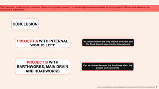 The Contractor is claiming for extension of time citing similar reasons, i.e. exceptionally inclement weather for both projects. Discuss and advise on the
contractor’s entitlement.
CONCLUSION
NIL because there are only internal works left and
the flood doesn’t goes into the internal work
TAN KAI XUAN(0325066)|TAN SHEN SIN(0324602)|TEE WAN NEE (0325074)|TEO CHIANG LOONG (0323762)
PROJECT A WITH INTERNAL
WORKS LEFT
PROJECT B WITH
EARTHWORKS, MAIN DRAIN
AND ROADWORKS
Can be claimed because the flood does affect the
project works currently
 