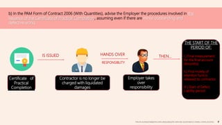 b) In the PAM Form of Contract 2006 (With Quantities), advise the Employer the procedures involved in the
issuance of the Certificate of Practical Completion, assuming even if there are minor outstanding and
defective works.
Certificate of
Practical
Completion
Contractor is no longer be
charged with liquidated
damages
IS ISSUED
Employer takes
over
responsibility
HANDS OVER
RESPONSIBLITY
THEN…
THE START OF THE
PERIOD OF:
I.) Final measurement
for the final account
(6months)
II.) First moiety of
retention fund is
released to contractor.
III.) Start of Defect
Liability period
TAN KAI XUAN(0325066)|TAN SHEN SIN(0324602)|TEE WAN NEE (0325074)|TEO CHIANG LOONG (0323762)
 