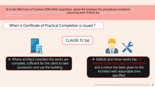 b) In the PAM Form of Contract 2006 (With Quantities), advise the Employer the procedures involved in the
issuance of the Certificate of Practical Completion, assuming even if there are minor outstanding and
defective works.
When is Certificate of Practical Completion is issued ?
 Where architect considers the works are
complete, sufficient for the client to take
possession and use the building.
 Defects and minor works has still
needed to be executed by Contractor
and a notice has been given to the
Architect with reasonable time
specified.
CLAUSE 15.1(a)
TAN KAI XUAN(0325066)|TAN SHEN SIN(0324602)|TEE WAN NEE (0325074)|TEO CHIANG LOONG (0323762)
 