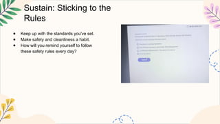 Sustain: Sticking to the
Rules
● Keep up with the standards you've set.
● Make safety and cleanliness a habit.
● How will you remind yourself to follow
these safety rules every day?
 