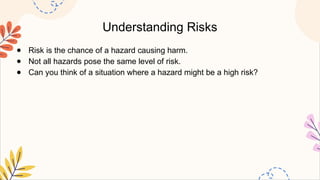Understanding Risks
● Risk is the chance of a hazard causing harm.
● Not all hazards pose the same level of risk.
● Can you think of a situation where a hazard might be a high risk?
 