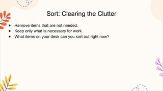 Sort: Clearing the Clutter
● Remove items that are not needed.
● Keep only what is necessary for work.
● What items on your desk can you sort out right now?
 