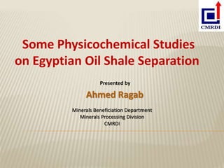 Presented by
Ahmed Ragab
Some Physicochemical Studies
on Egyptian Oil Shale Separation
Minerals Beneficiation Department
Minerals Processing Division
CMRDI
 