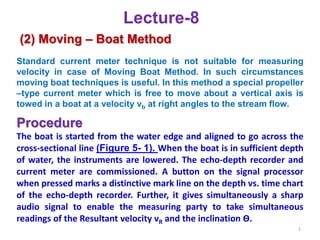 Lecture-8
(2) Moving – Boat Method
Standard current meter technique is not suitable for measuring
velocity in case of Moving Boat Method. In such circumstances
moving boat techniques is useful. In this method a special propeller
–type current meter which is free to move about a vertical axis is
towed in a boat at a velocity vb at right angles to the stream flow.
Procedure
The boat is started from the water edge and aligned to go across the
cross-sectional line (Figure 5- 1). When the boat is in sufficient depth
of water, the instruments are lowered. The echo-depth recorder and
current meter are commissioned. A button on the signal processor
when pressed marks a distinctive mark line on the depth vs. time chart
of the echo-depth recorder. Further, it gives simultaneously a sharp
audio signal to enable the measuring party to take simultaneous
readings of the Resultant velocity vR and the inclination Ө.
1
 