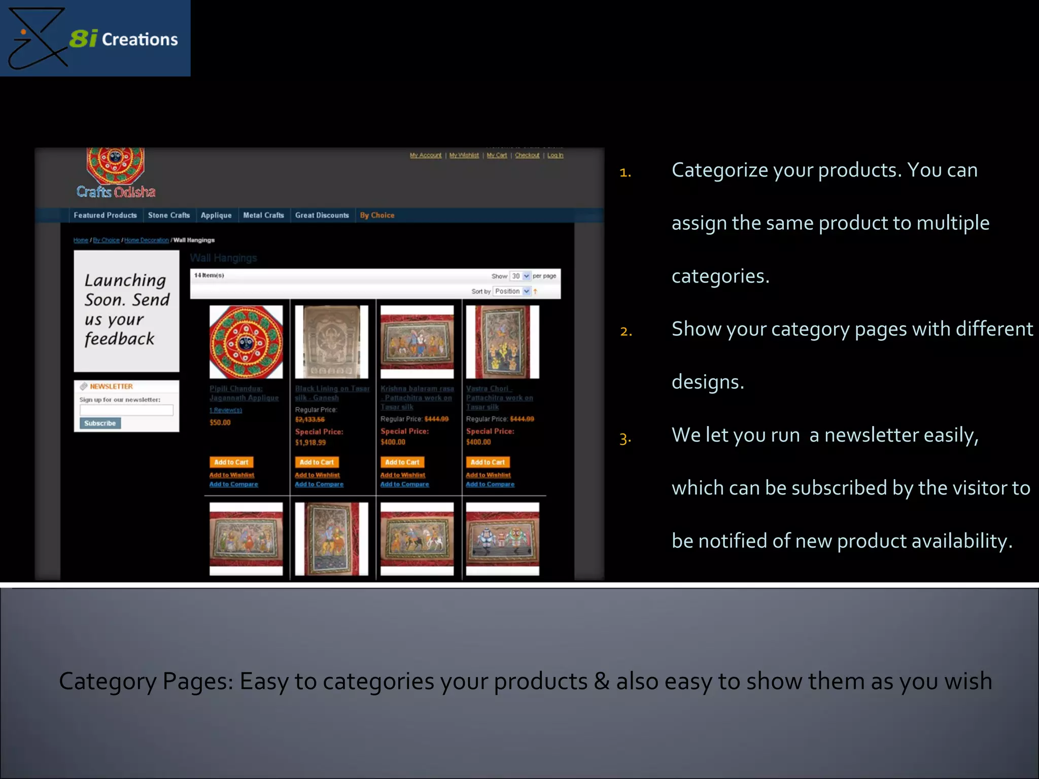 Categorize your products. You can assign the same product to multiple categories. Show your category pages with different designs. We let you run  a newsletter easily, which can be subscribed by the visitor to be notified of new product availability. Category Pages: Easy to categories your products & also easy to show them as you wish 