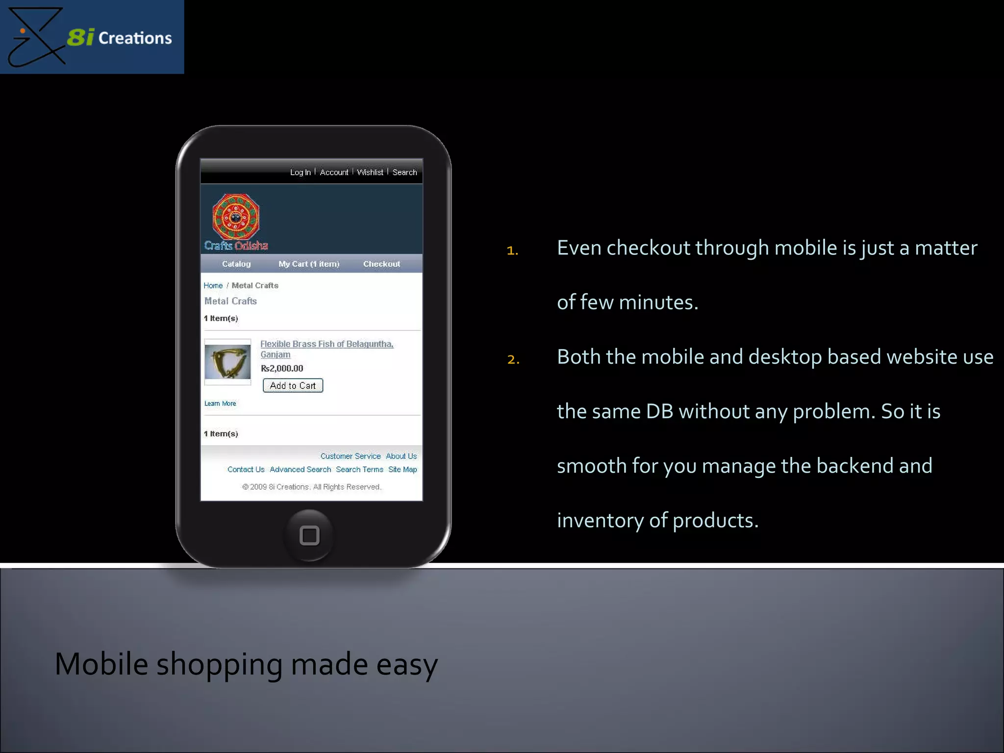 Even checkout through mobile is just a matter of few minutes. Both the mobile and desktop based website use the same DB without any problem. So it is smooth for you manage the backend and inventory of products. Mobile shopping made easy 