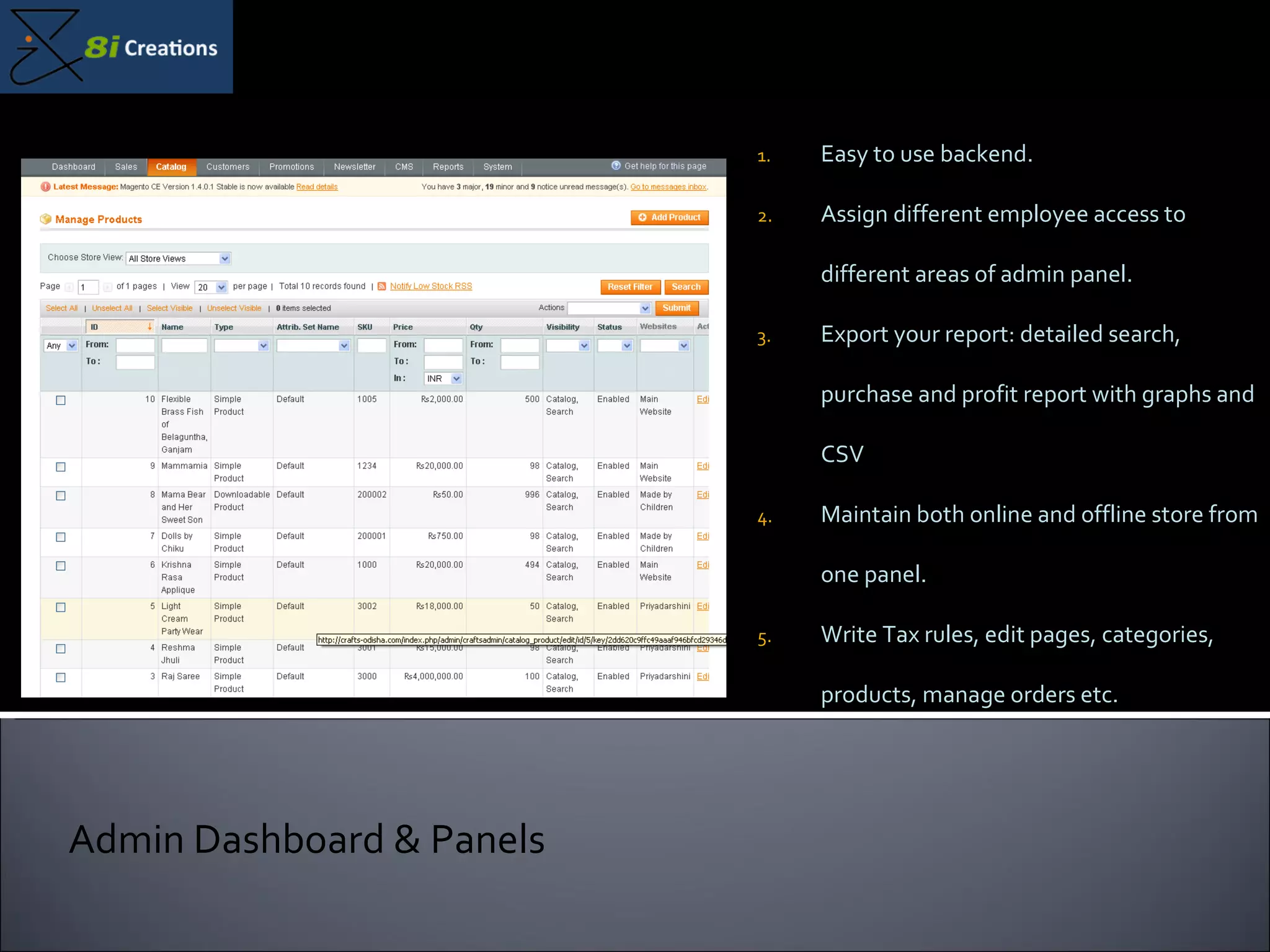 Easy to use backend.  Assign different employee access to different areas of admin panel. Export your report: detailed search, purchase and profit report with graphs and CSV Maintain both online and offline store from one panel. Write Tax rules, edit pages, categories, products, manage orders etc. Admin Dashboard & Panels 