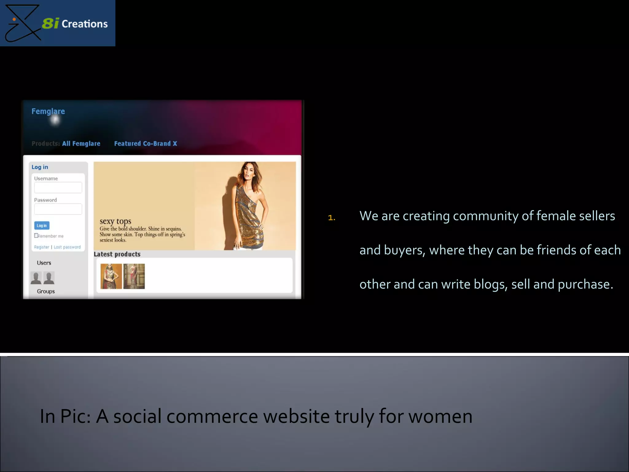 We are creating community of female sellers and buyers, where they can be friends of each other and can write blogs, sell and purchase. In Pic: A social commerce website truly for women 