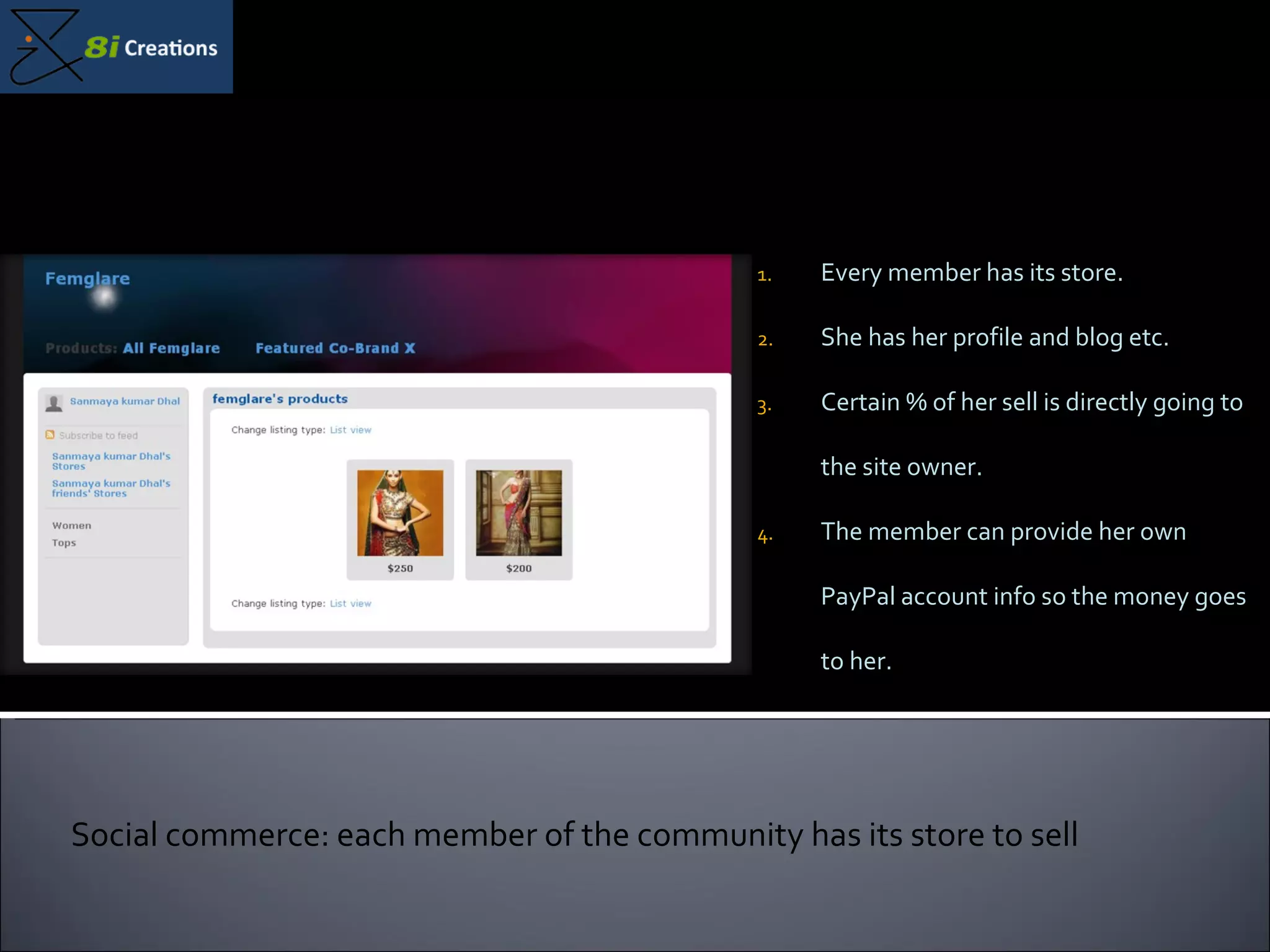 Every member has its store. She has her profile and blog etc. Certain % of her sell is directly going to the site owner. The member can provide her own PayPal account info so the money goes to her.  Social commerce: each member of the community has its store to sell 