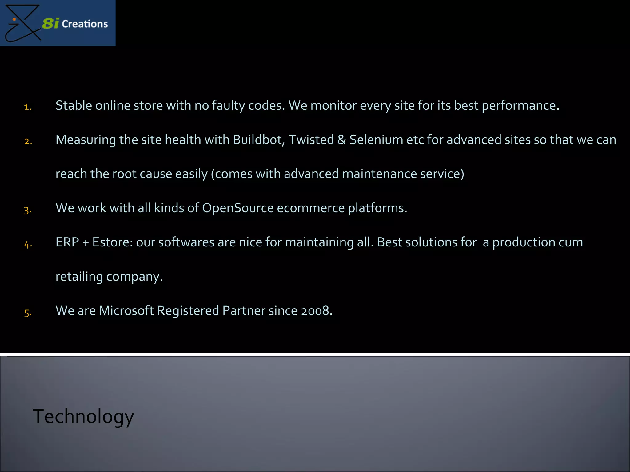 Stable online store with no faulty codes. We monitor every site for its best performance. Measuring the site health with Buildbot, Twisted & Selenium etc for advanced sites so that we can reach the root cause easily (comes with advanced maintenance service) We work with all kinds of OpenSource ecommerce platforms.  ERP + Estore: our softwares are nice for maintaining all. Best solutions for  a production cum retailing company. We are Microsoft Registered Partner since 2008. Technology 