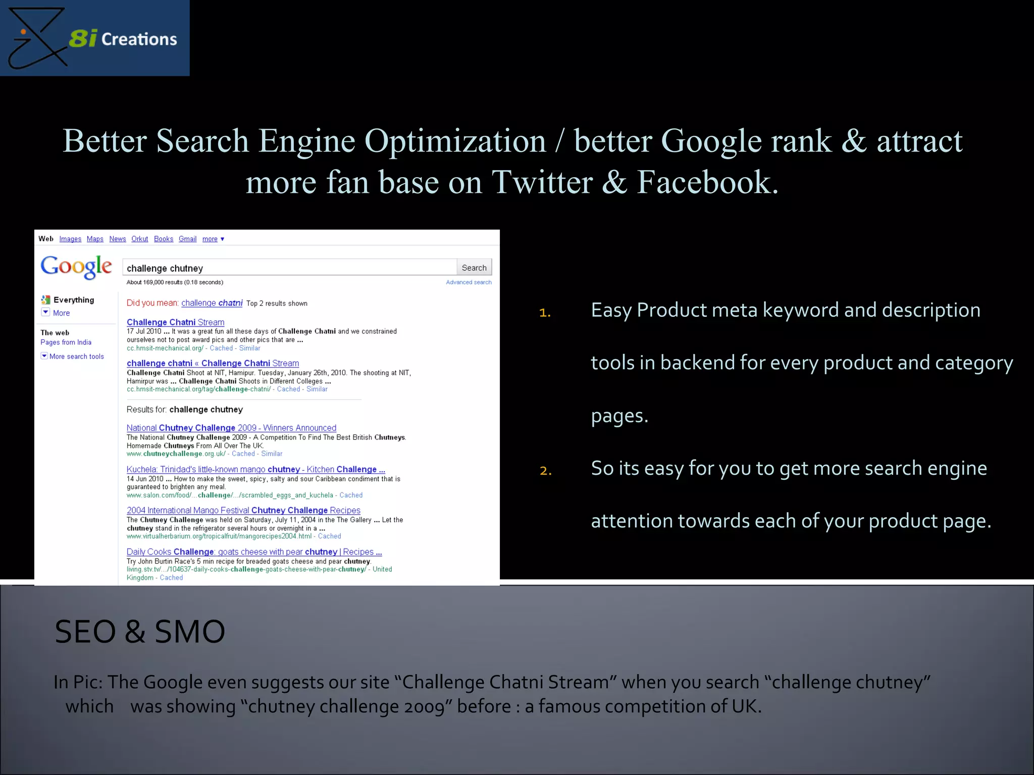 Easy Product meta keyword and description tools in backend for every product and category pages. So its easy for you to get more search engine attention towards each of your product page. SEO & SMO Better Search Engine Optimization / better Google rank & attract more fan base on Twitter & Facebook. In Pic: The Google even suggests our site “Challenge Chatni Stream” when you search “challenge chutney”  which  was showing “chutney challenge 2009” before : a famous competition of UK. 