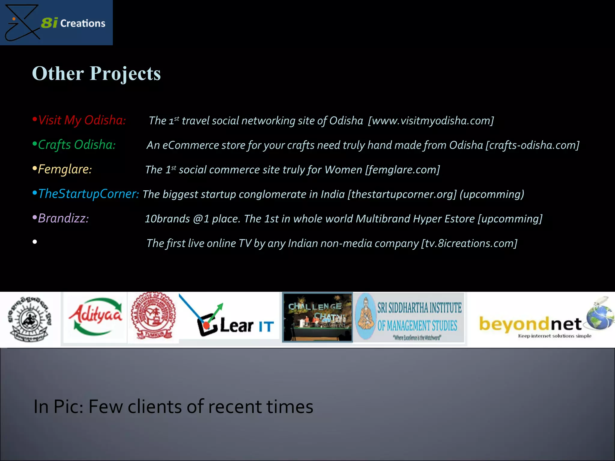 In Pic: Few clients of recent times Other Projects Visit My Odisha:  The 1 st  travel social networking site of Odisha  [www.visitmyodisha.com] Crafts Odisha:  An eCommerce store for your crafts need truly hand made from Odisha [crafts-odisha.com] Femglare:  The 1 st  social commerce site truly for Women [femglare.com] TheStartupCorner:  The biggest startup conglomerate in India [thestartupcorner.org] (upcomming) Brandizz:  10brands @1 place. The 1st in whole world Multibrand Hyper Estore [upcomming] 8iTV:  The first live online TV by any Indian non-media company [tv.8icreations.com] 