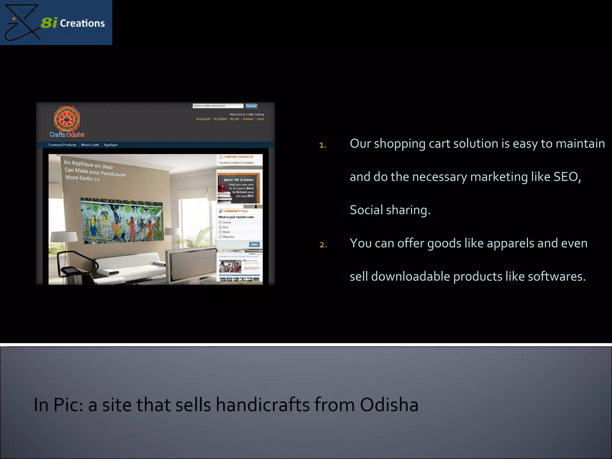 Our shopping cart solution is easy to maintain and do the necessary marketing like SEO, Social sharing.  You can offer goods like apparels and even sell downloadable products like softwares. In Pic: a site that sells handicrafts from Odisha 