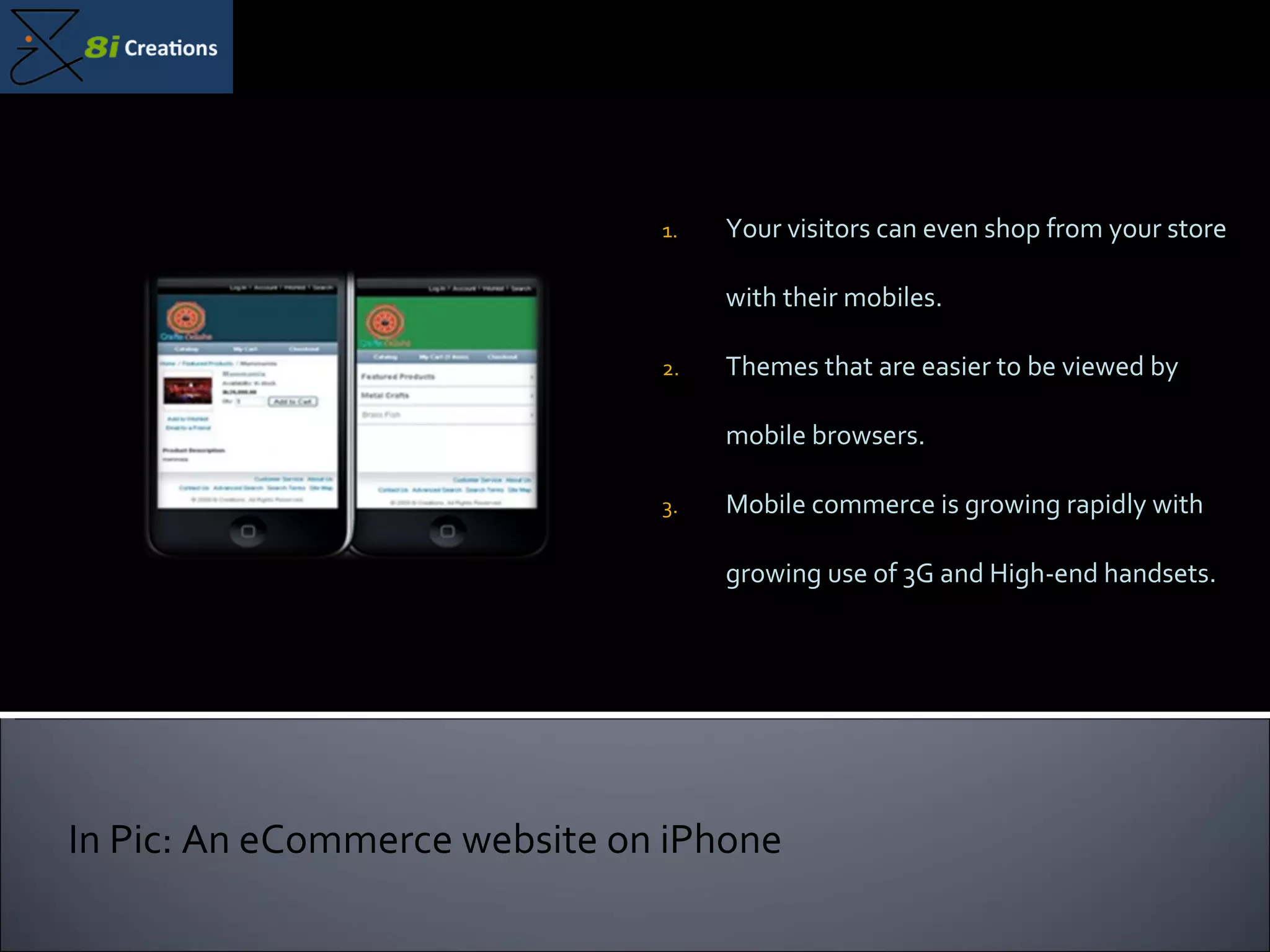 Your visitors can even shop from your store with their mobiles. Themes that are easier to be viewed by mobile browsers. Mobile commerce is growing rapidly with growing use of 3G and High-end handsets. In Pic: An eCommerce website on iPhone 