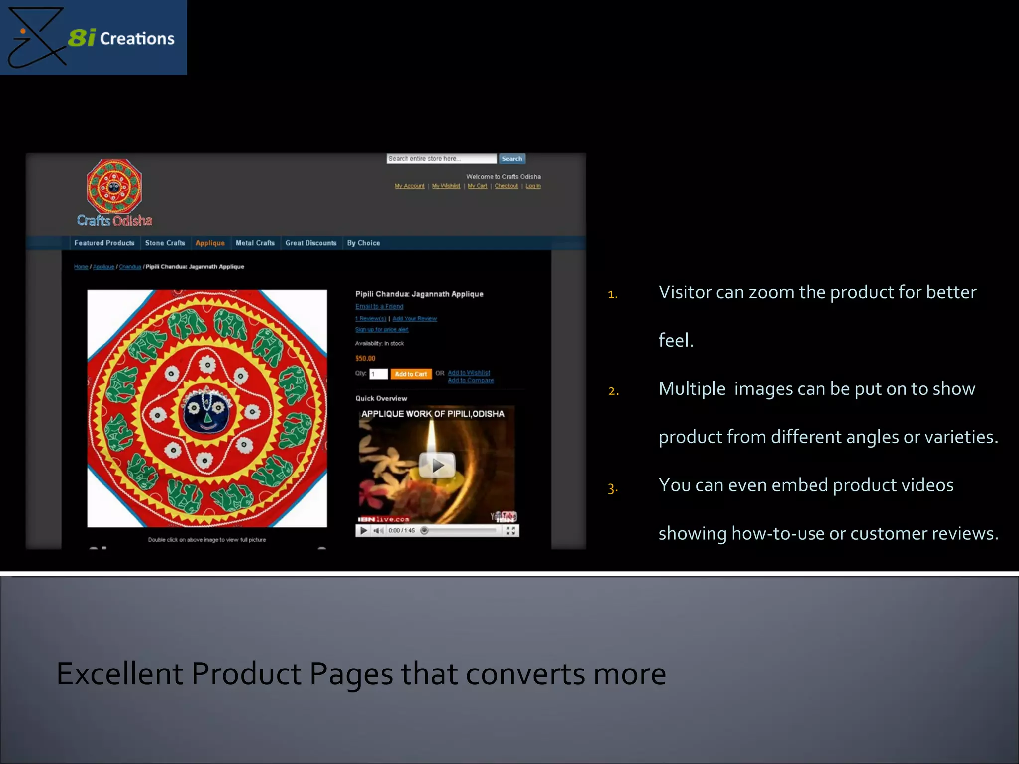 Visitor can zoom the product for better feel. Multiple  images can be put on to show product from different angles or varieties. You can even embed product videos showing how-to-use or customer reviews. Excellent Product Pages that converts more 