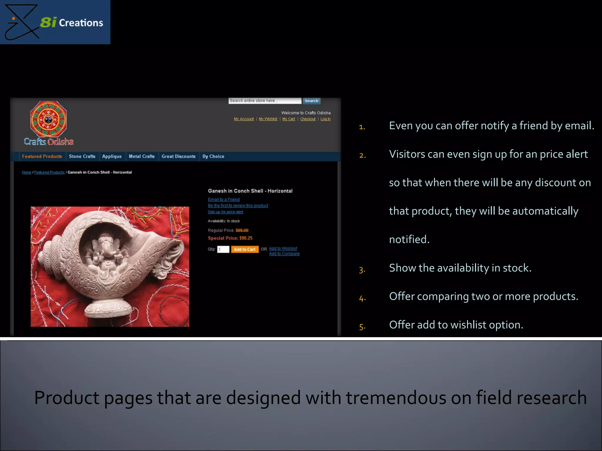 Even you can offer notify a friend by email. Visitors can even sign up for an price alert so that when there will be any discount on that product, they will be automatically notified. Show the availability in stock. Offer comparing two or more products.  Offer add to wishlist option.  Product pages that are designed with tremendous on field research 