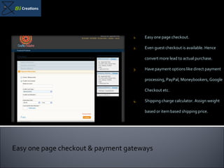 Easy one page checkout. Even guest checkout is available. Hence convert more lead to actual purchase. Have payment options like direct payment processing, PayPal, Moneybookers, Google Checkout etc. Shipping charge calculator. Assign weight based or item based shipping price. Easy one page checkout & payment gateways 